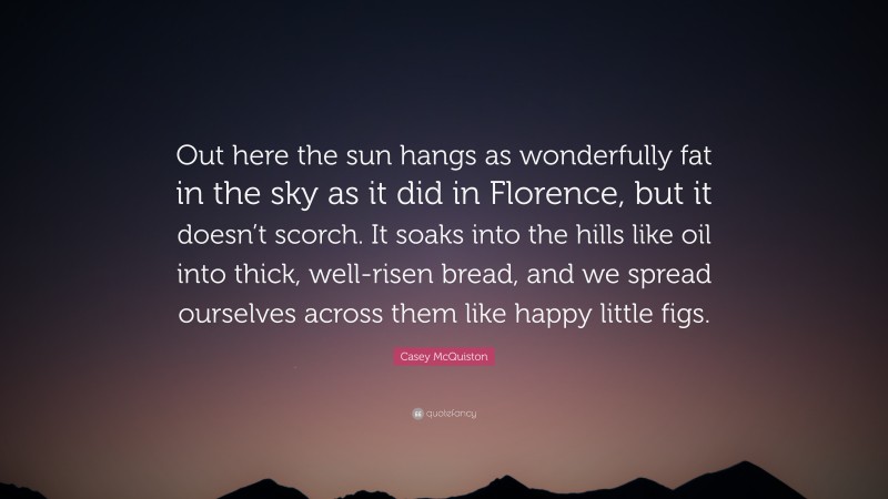 Casey McQuiston Quote: “Out here the sun hangs as wonderfully fat in the sky as it did in Florence, but it doesn’t scorch. It soaks into the hills like oil into thick, well-risen bread, and we spread ourselves across them like happy little figs.”