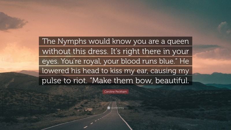 Caroline Peckham Quote: “The Nymphs would know you are a queen without this dress. It’s right there in your eyes. You’re royal, your blood runs blue.” He lowered his head to kiss my ear, causing my pulse to riot. “Make them bow, beautiful.”