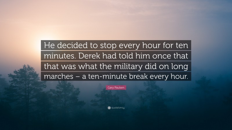 Gary Paulsen Quote: “He decided to stop every hour for ten minutes. Derek had told him once that that was what the military did on long marches – a ten-minute break every hour.”