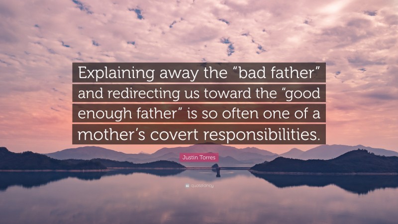 Justin Torres Quote: “Explaining away the “bad father” and redirecting us toward the “good enough father” is so often one of a mother’s covert responsibilities.”