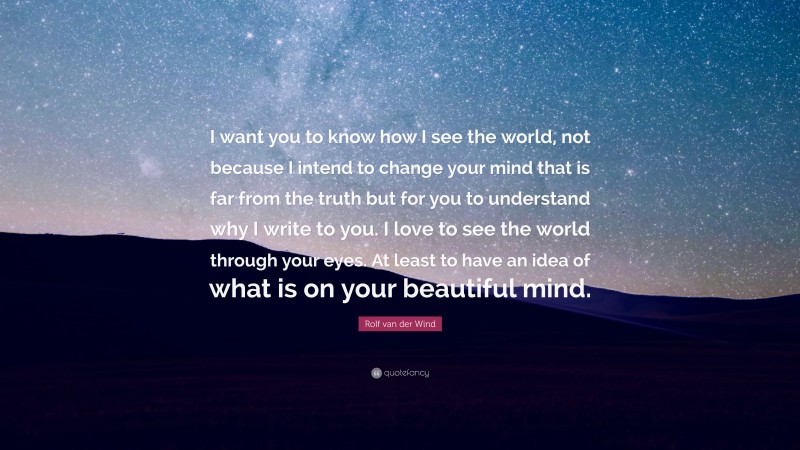 Rolf van der Wind Quote: “I want you to know how I see the world, not because I intend to change your mind that is far from the truth but for you to understand why I write to you. I love to see the world through your eyes. At least to have an idea of what is on your beautiful mind.”