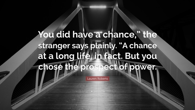 Lauren Roberts Quote: “You did have a chance,” the stranger says plainly. “A chance at a long life, in fact. But you chose the prospect of power.”