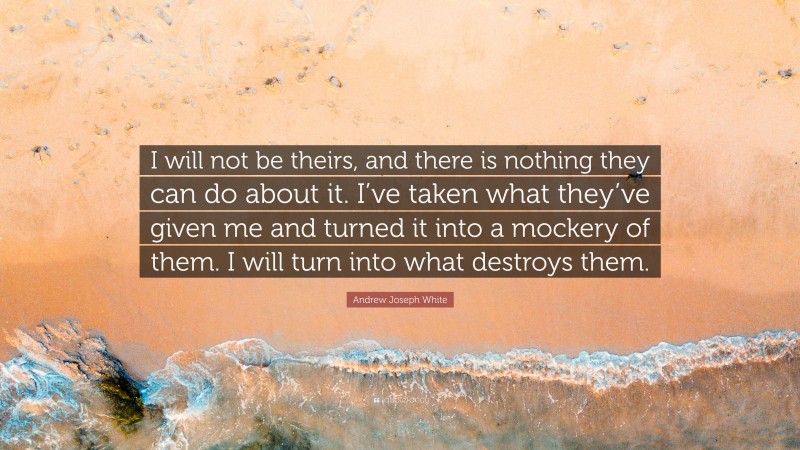 Andrew Joseph White Quote: “I will not be theirs, and there is nothing they can do about it. I’ve taken what they’ve given me and turned it into a mockery of them. I will turn into what destroys them.”