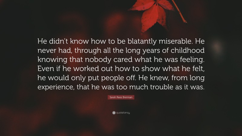 Sarah Rees Brennan Quote: “He didn’t know how to be blatantly miserable. He never had, through all the long years of childhood knowing that nobody cared what he was feeling. Even if he worked out how to show what he felt, he would only put people off. He knew, from long experience, that he was too much trouble as it was.”