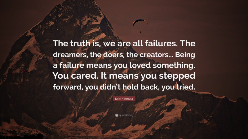 Kobi Yamada Quote: “The truth is, we are all failures. The dreamers, the doers, the creators... Being a failure means you loved something. You cared. It means you stepped forward, you didn’t hold back, you tried.”