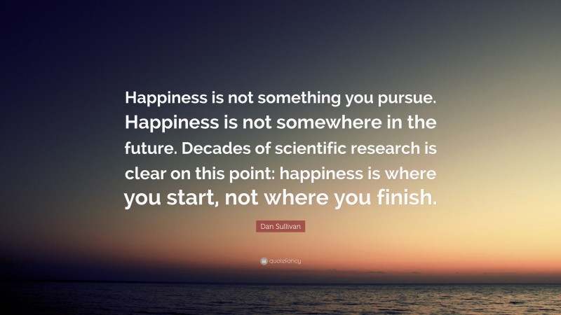 Dan Sullivan Quote: “Happiness is not something you pursue. Happiness is not somewhere in the future. Decades of scientific research is clear on this point: happiness is where you start, not where you finish.”