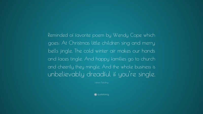 Helen Fielding Quote: “Reminded of favorite poem by Wendy Cope which goes: At Christmas little children sing and merry bells jingle. The cold winter air makes our hands and faces tingle. And happy families go to church and cheerily they mingle, And the whole business is unbelievably dreadful if you’re single.”
