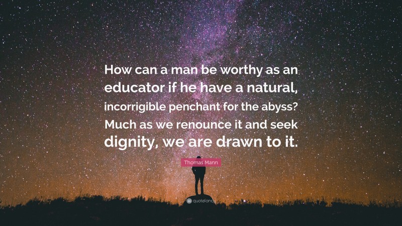 Thomas Mann Quote: “How can a man be worthy as an educator if he have a natural, incorrigible penchant for the abyss? Much as we renounce it and seek dignity, we are drawn to it.”
