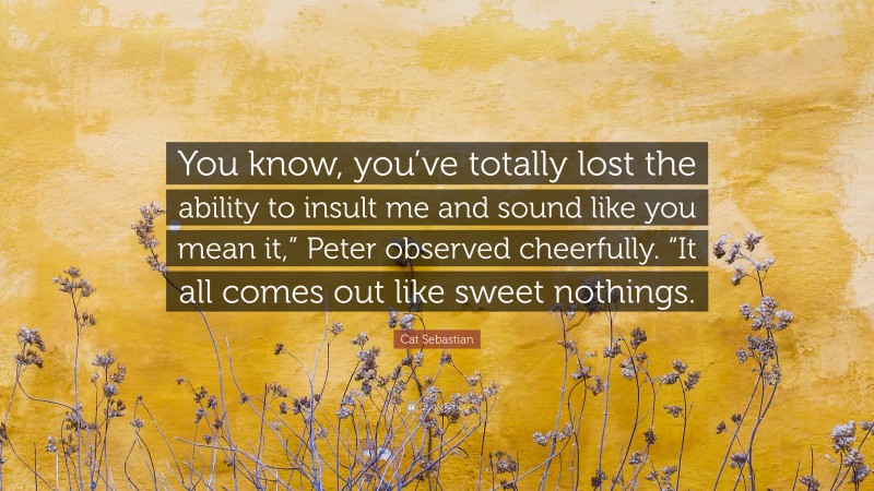 Cat Sebastian Quote: “You know, you’ve totally lost the ability to insult me and sound like you mean it,” Peter observed cheerfully. “It all comes out like sweet nothings.”