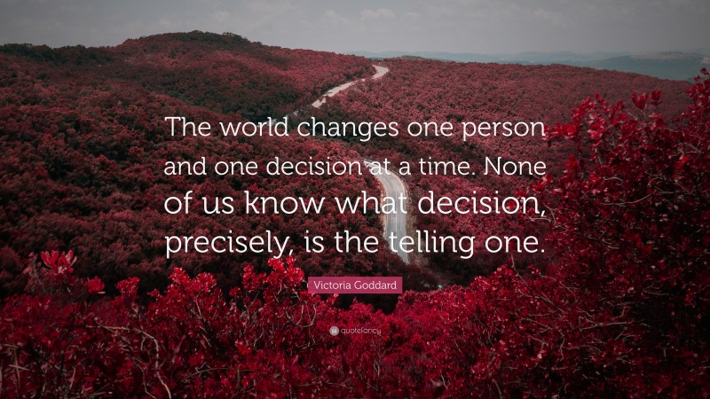 Victoria Goddard Quote: “The world changes one person and one decision at a time. None of us know what decision, precisely, is the telling one.”