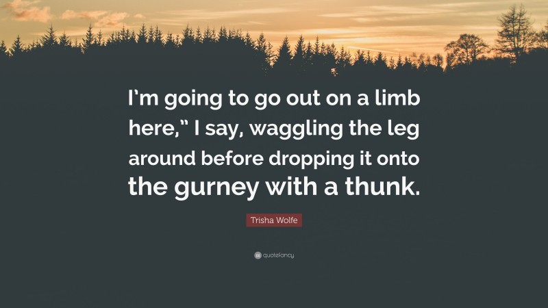 Trisha Wolfe Quote: “I’m going to go out on a limb here,” I say, waggling the leg around before dropping it onto the gurney with a thunk.”