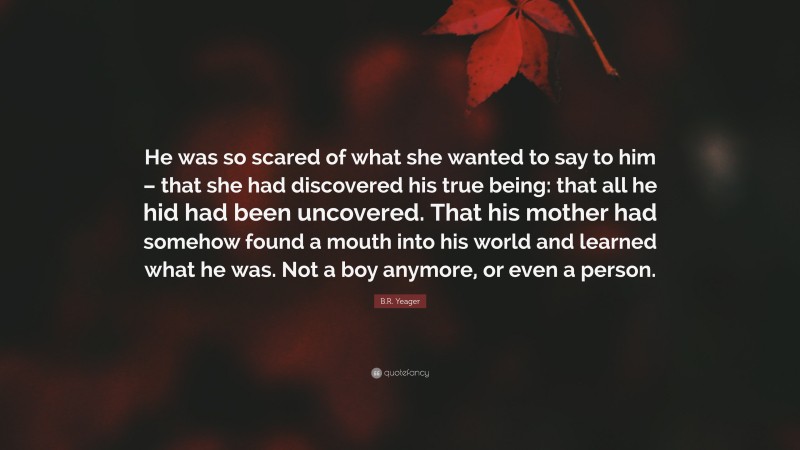 B.R. Yeager Quote: “He was so scared of what she wanted to say to him – that she had discovered his true being: that all he hid had been uncovered. That his mother had somehow found a mouth into his world and learned what he was. Not a boy anymore, or even a person.”