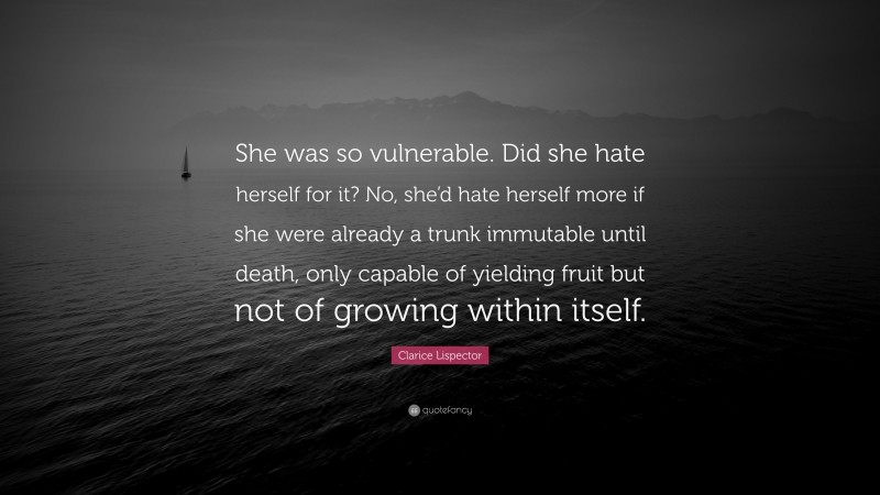 Clarice Lispector Quote: “She was so vulnerable. Did she hate herself for it? No, she’d hate herself more if she were already a trunk immutable until death, only capable of yielding fruit but not of growing within itself.”