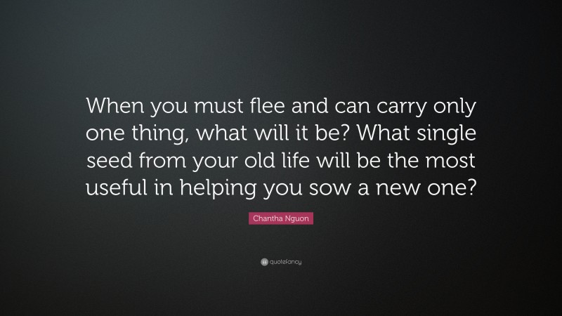Chantha Nguon Quote: “When you must flee and can carry only one thing, what will it be? What single seed from your old life will be the most useful in helping you sow a new one?”