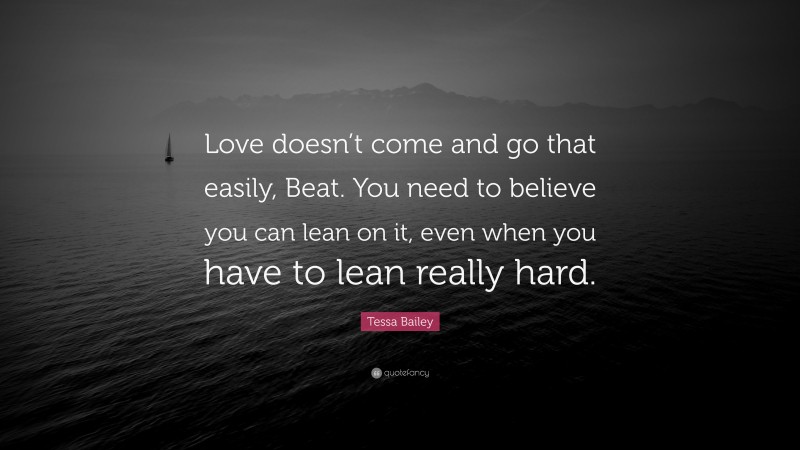 Tessa Bailey Quote: “Love doesn’t come and go that easily, Beat. You need to believe you can lean on it, even when you have to lean really hard.”