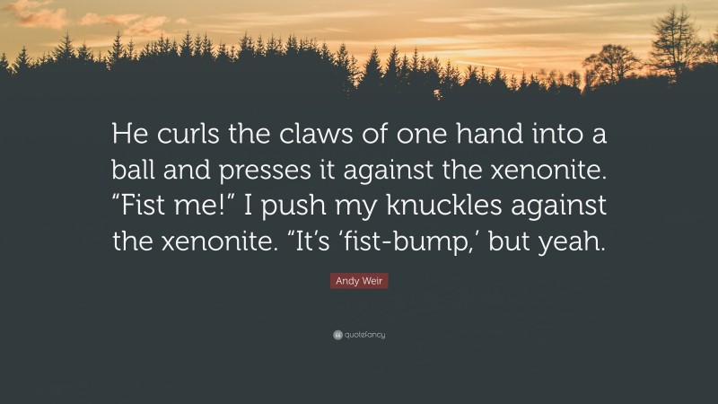 Andy Weir Quote: “He curls the claws of one hand into a ball and presses it against the xenonite. “Fist me!” I push my knuckles against the xenonite. “It’s ‘fist-bump,’ but yeah.”