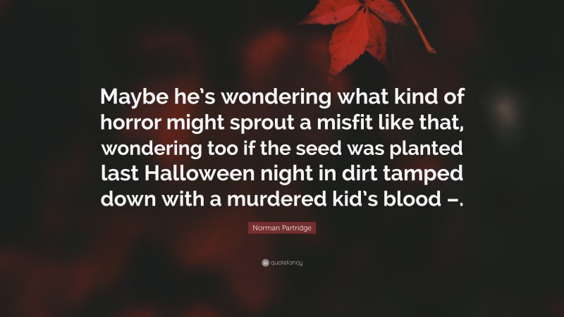 Norman Partridge Quote: “Maybe he’s wondering what kind of horror might sprout a misfit like that, wondering too if the seed was planted last Halloween night in dirt tamped down with a murdered kid’s blood –.”
