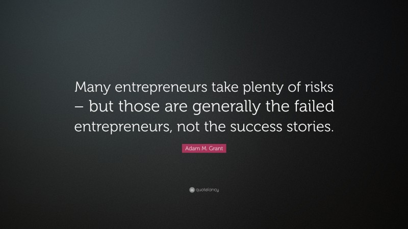 Adam M. Grant Quote: “Many entrepreneurs take plenty of risks – but those are generally the failed entrepreneurs, not the success stories.”