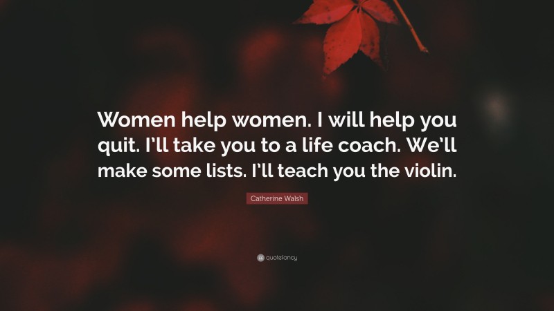 Catherine Walsh Quote: “Women help women. I will help you quit. I’ll take you to a life coach. We’ll make some lists. I’ll teach you the violin.”