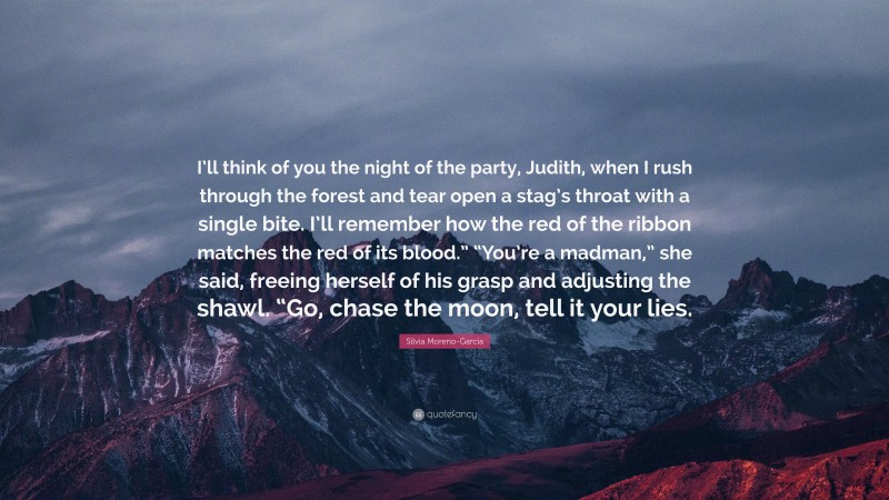Silvia Moreno-Garcia Quote: “I’ll think of you the night of the party, Judith, when I rush through the forest and tear open a stag’s throat with a single bite. I’ll remember how the red of the ribbon matches the red of its blood.” “You’re a madman,” she said, freeing herself of his grasp and adjusting the shawl. “Go, chase the moon, tell it your lies.”