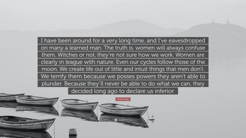Kirsten Miller Quote: “I have been around for a very long time, and I’ve eavesdropped on many a learned man. The truth is, women will always confuse them. Witches or not, they’re not sure how we work. Women are clearly in league with nature. Even our cycles follow those of the moon. We create life out of little and intuit things that men don’t. We terrify them because we posses powers they aren’t able to plunder. Because they’ll never be able to do what we can, they decided long ago to declare us inferior.”