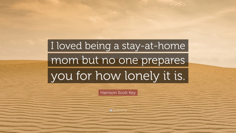 Harrison Scott Key Quote: “I loved being a stay-at-home mom but no one prepares you for how lonely it is.”