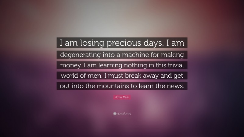 John Muir Quote: “I am losing precious days. I am degenerating into a machine for making money. I am learning nothing in this trivial world of men. I must break away and get out into the mountains to learn the news.”