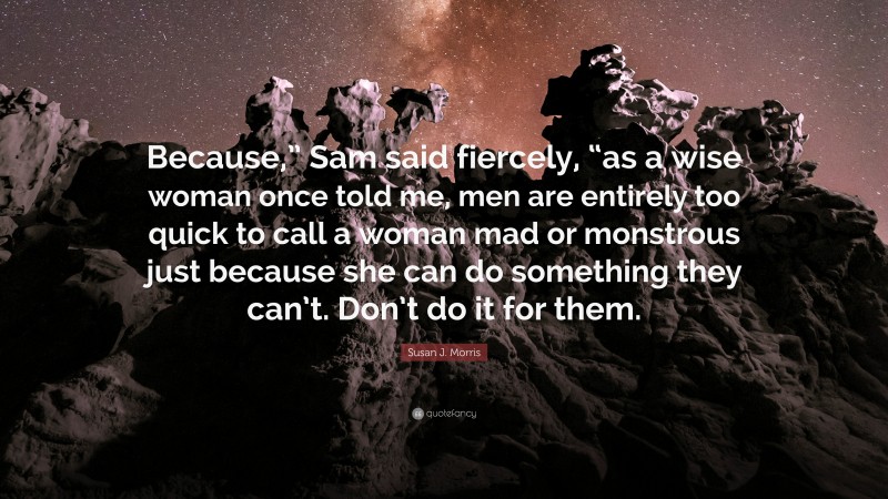 Susan J. Morris Quote: “Because,” Sam said fiercely, “as a wise woman once told me, men are entirely too quick to call a woman mad or monstrous just because she can do something they can’t. Don’t do it for them.”