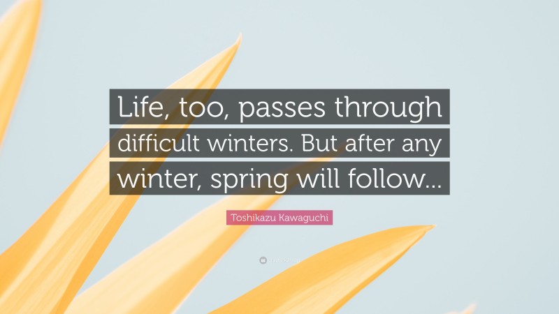 Toshikazu Kawaguchi Quote: “Life, too, passes through difficult winters. But after any winter, spring will follow...”