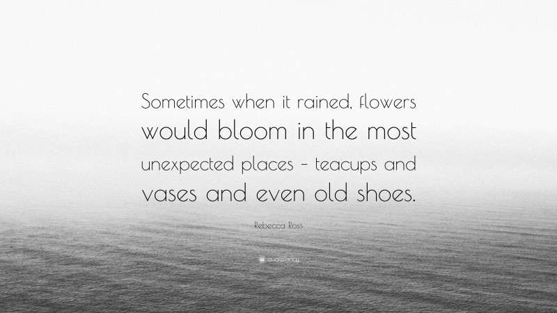 Rebecca Ross Quote: “Sometimes when it rained, flowers would bloom in the most unexpected places – teacups and vases and even old shoes.”