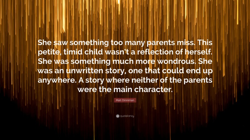 Matt Dinniman Quote: “She saw something too many parents miss. This petite, timid child wasn’t a reflection of herself. She was something much more wondrous. She was an unwritten story, one that could end up anywhere. A story where neither of the parents were the main character.”