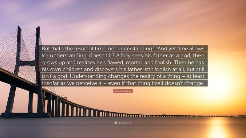 Michael J. Sullivan Quote: “But that’s the result of time, not understanding.” “And yet time allows for understanding, doesn’t it? A boy sees his father as a god, then grows up and realizes he’s flawed, mortal, and foolish. Then he has his own children and discovers his father isn’t foolish at all, but still isn’t a god. Understanding changes the reality of a thing – at least insofar as we perceive it – even if that thing itself doesn’t change.”