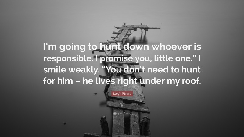 Leigh Rivers Quote: “I’m going to hunt down whoever is responsible. I promise you, little one.” I smile weakly. “You don’t need to hunt for him – he lives right under my roof.”