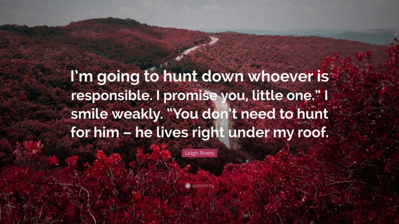 Leigh Rivers Quote: “I’m going to hunt down whoever is responsible. I promise you, little one.” I smile weakly. “You don’t need to hunt for him – he lives right under my roof.”