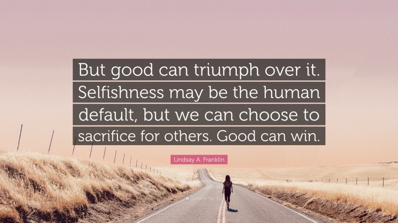Lindsay A. Franklin Quote: “But good can triumph over it. Selfishness may be the human default, but we can choose to sacrifice for others. Good can win.”