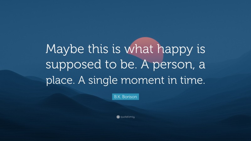 B.K. Borison Quote: “Maybe this is what happy is supposed to be. A person, a place. A single moment in time.”