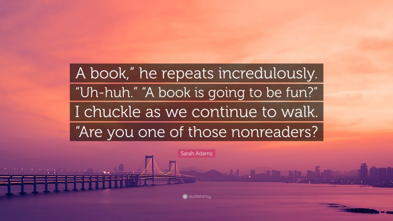 Sarah Adams Quote: “A book,” he repeats incredulously. “Uh-huh.” “A book is going to be fun?” I chuckle as we continue to walk. “Are you one of those nonreaders?”