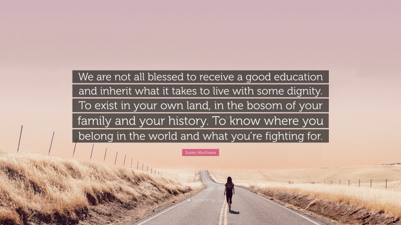Susan Abulhawa Quote: “We are not all blessed to receive a good education and inherit what it takes to live with some dignity. To exist in your own land, in the bosom of your family and your history. To know where you belong in the world and what you’re fighting for.”