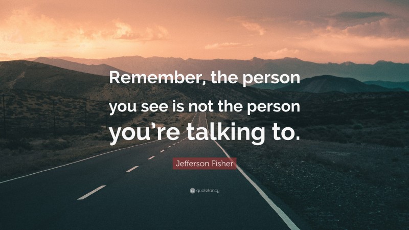 Jefferson Fisher Quote: “Remember, the person you see is not the person you’re talking to.”