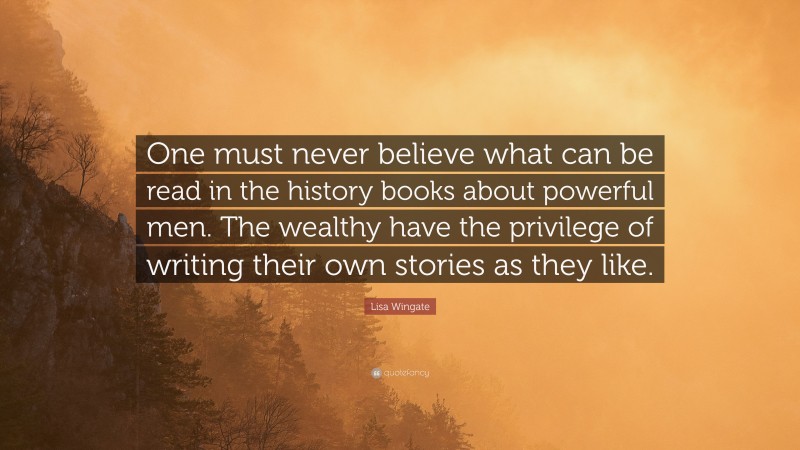 Lisa Wingate Quote: “One must never believe what can be read in the history books about powerful men. The wealthy have the privilege of writing their own stories as they like.”