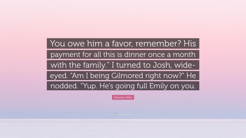 Navessa Allen Quote: “You owe him a favor, remember? His payment for all this is dinner once a month with the family.” I turned to Josh, wide-eyed. “Am I being Gilmored right now?” He nodded. “Yup. He’s going full Emily on you.”