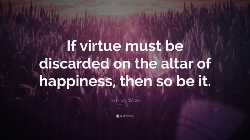 Frances Wren Quote: “If virtue must be discarded on the altar of happiness, then so be it.”