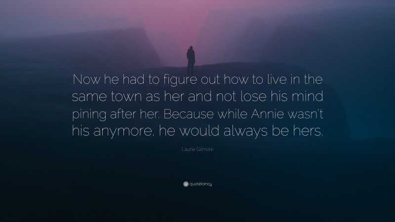 Laurie Gilmore Quote: “Now he had to figure out how to live in the same town as her and not lose his mind pining after her. Because while Annie wasn’t his anymore, he would always be hers.”