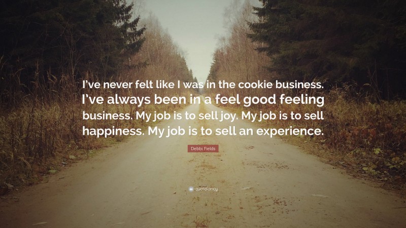 Debbi Fields Quote: “I’ve never felt like I was in the cookie business. I’ve always been in a feel good feeling business. My job is to sell joy. My job is to sell happiness. My job is to sell an experience.”