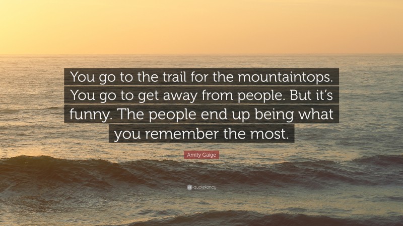 Amity Gaige Quote: “You go to the trail for the mountaintops. You go to get away from people. But it’s funny. The people end up being what you remember the most.”