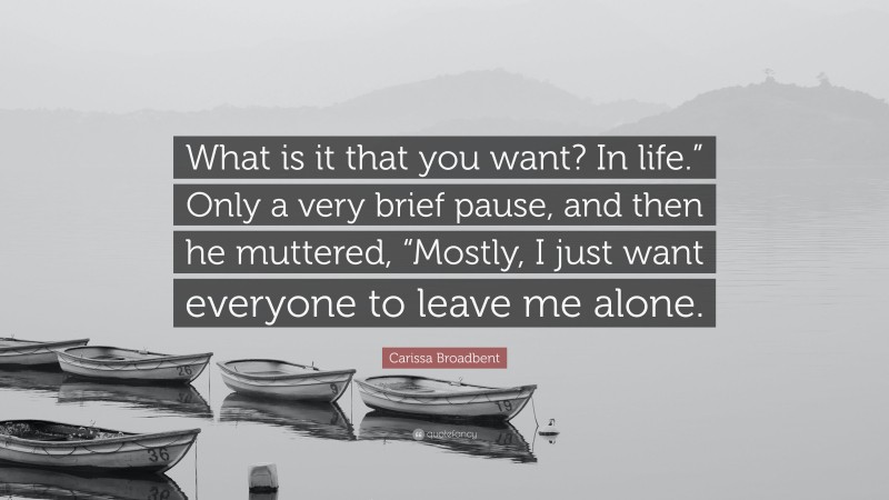 Carissa Broadbent Quote: “What is it that you want? In life.” Only a very brief pause, and then he muttered, “Mostly, I just want everyone to leave me alone.”