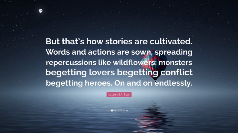 Lauren J.A. Bear Quote: “But that’s how stories are cultivated. Words and actions are sown, spreading repercussions like wildflowers: monsters begetting lovers begetting conflict begetting heroes. On and on endlessly.”