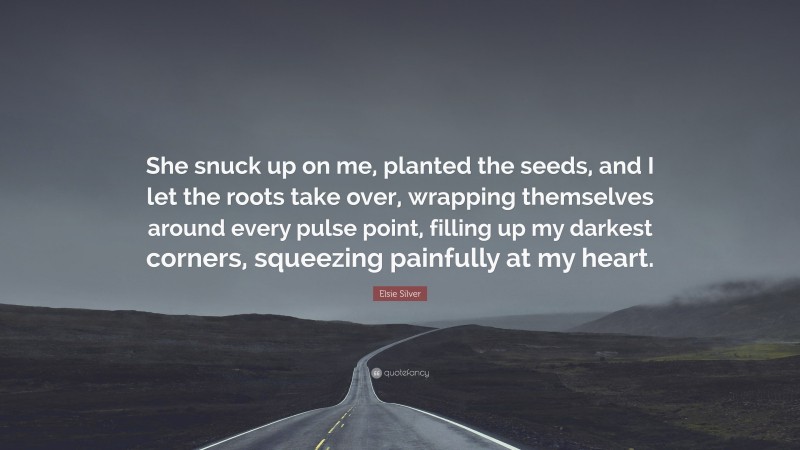 Elsie Silver Quote: “She snuck up on me, planted the seeds, and I let the roots take over, wrapping themselves around every pulse point, filling up my darkest corners, squeezing painfully at my heart.”