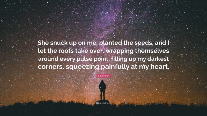 Elsie Silver Quote: “She snuck up on me, planted the seeds, and I let the roots take over, wrapping themselves around every pulse point, filling up my darkest corners, squeezing painfully at my heart.”