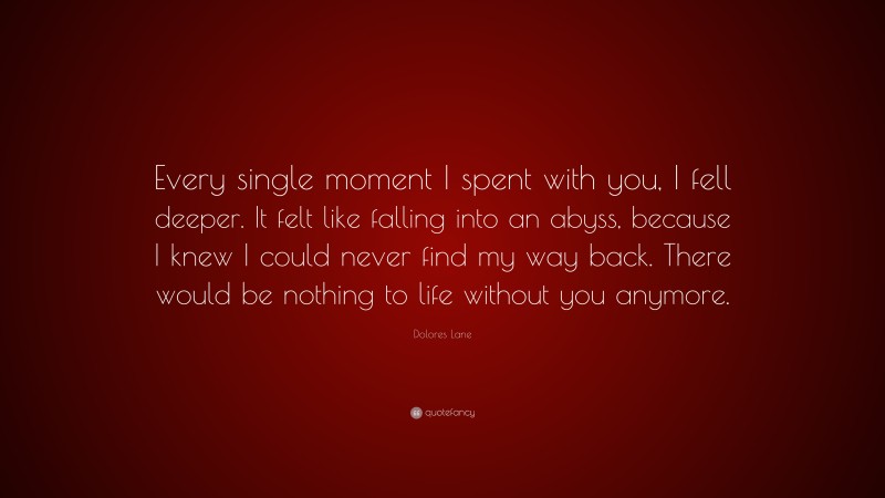 Dolores Lane Quote: “Every single moment I spent with you, I fell deeper. It felt like falling into an abyss, because I knew I could never find my way back. There would be nothing to life without you anymore.”